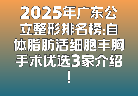 2025年广东公立整形排名榜：自体脂肪活细胞丰胸手术优选3家介绍！