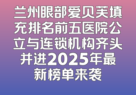 兰州眼部爱贝芙填充排名前五医院公立与连锁机构齐头并进2025年最新榜单来袭