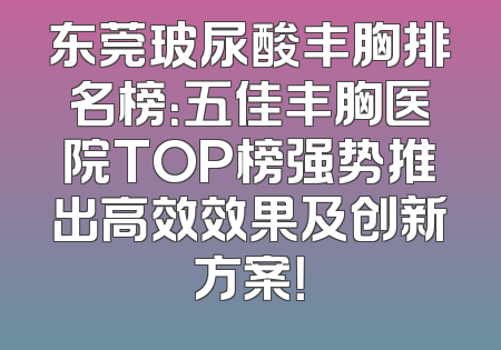 东莞玻尿酸丰胸排名榜：五佳丰胸医院TOP榜强势推出高效效果及创新方案！