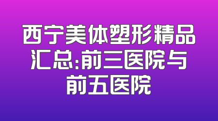 西宁美体塑形精品汇总：前三医院与前五医院
