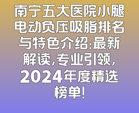 南宁五大医院小腿电动负压吸脂排名与特色介绍：最新解读，专业引领，2024年度精选榜单！