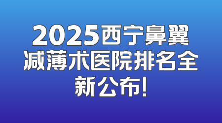 2025西宁鼻翼减薄术医院排名全新公布！