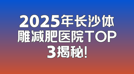 2025年长沙体雕减肥医院TOP3揭秘！