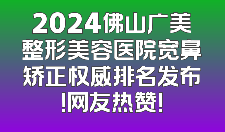 2024佛山广美整形美容医院宽鼻矫正权威排名发布！网友热赞！