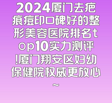 2024厦门去疤痕痘印口碑好的整形美容医院排名top10实力测评！厦门翔安区妇幼保健院权威更放心~