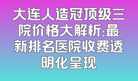 大连人造冠顶级三院价格大解析：最新排名医院收费透明化呈现