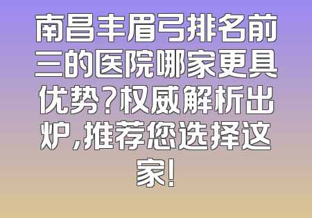 南昌丰眉弓排名前三的医院哪家更具优势？权威解析出炉，推荐您选择这家！