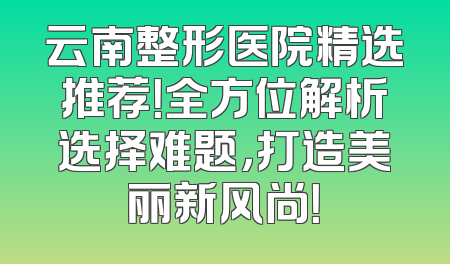 云南整形医院精选推荐！全方位解析选择难题，打造美丽新风尚！