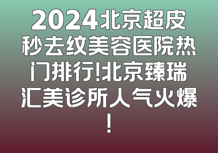 2024北京超皮秒去纹美容医院热门排行！北京臻瑞汇美诊所人气火爆！