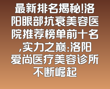 最新排名揭秘！洛阳眼部抗衰美容医院推荐榜单前十名，实力之巅：洛阳爱尚医疗美容诊所不断崛起