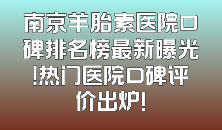 南京羊胎素医院口碑排名榜最新曝光！热门医院口碑评价出炉！