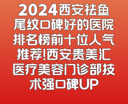 2024西安祛鱼尾纹口碑好的医院排名榜前十位人气推荐！西安贵美汇医疗美容门诊部技术强口碑UP