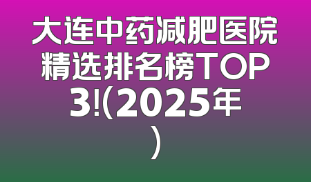 大连中药减肥医院精选排名榜TOP3！(2025年)