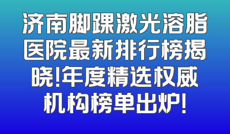 济南脚踝激光溶脂医院最新排行榜揭晓！年度精选权威机构榜单出炉！