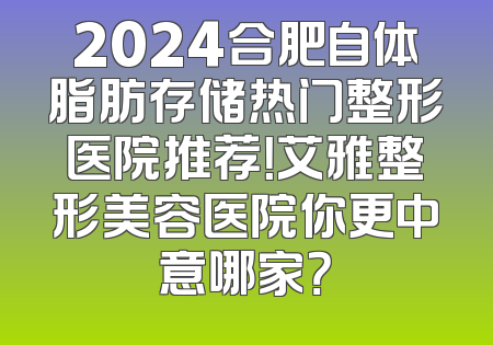 2024合肥自体脂肪存储热门整形医院推荐！艾雅整形美容医院你更中意哪家？