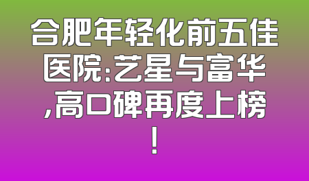 合肥年轻化前五佳医院：艺星与富华，高口碑再度上榜！