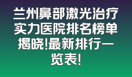 兰州鼻部激光治疗实力医院排名榜单揭晓！最新排行一览表！