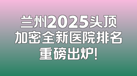 兰州2025头顶加密全新医院排名重磅出炉！