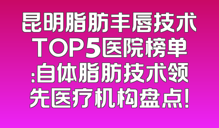 昆明脂肪丰唇技术TOP5医院榜单：自体脂肪技术领先医疗机构盘点！