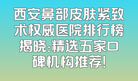 西安鼻部皮肤紧致术权威医院排行榜揭晓：精选五家口碑机构推荐！