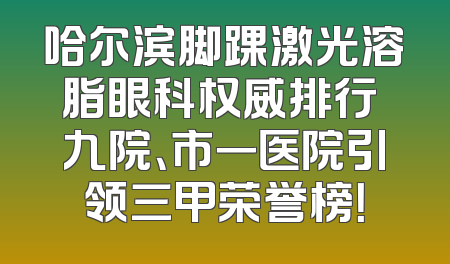 哈尔滨脚踝激光溶脂眼科权威排行 九院、市一医院引领三甲荣誉榜！