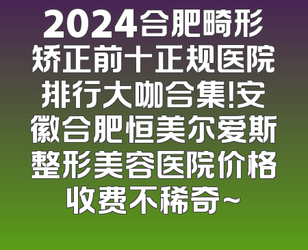 2024合肥畸形矫正前十正规医院排行大咖合集！安徽合肥恒美尔爱斯整形美容医院价格收费不稀奇~