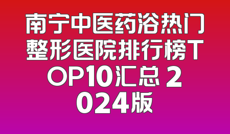 南宁中医药浴热门整形医院排行榜TOP10汇总 2024版
