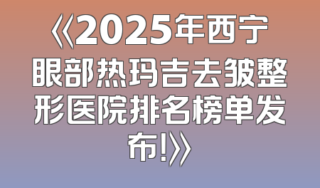 《2025年西宁眼部热玛吉去皱整形医院排名榜单发布！》