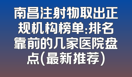 南昌注射物取出正规机构榜单：排名靠前的几家医院盘点（最新推荐）