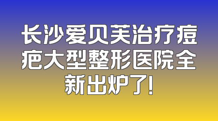 长沙爱贝芙治疗痘疤大型整形医院全新出炉了!