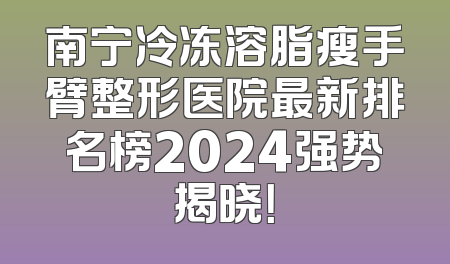南宁冷冻溶脂瘦手臂整形医院最新排名榜2024强势揭晓！