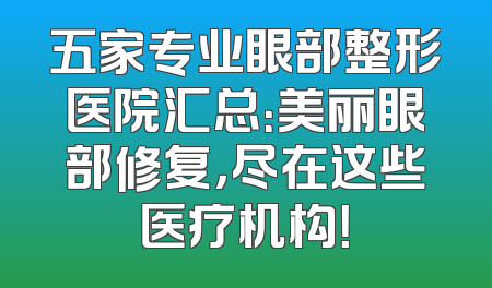 五家专业眼部整形医院汇总：美丽眼部修复，尽在这些医疗机构！
