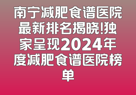 南宁减肥食谱医院最新排名揭晓！独家呈现2024年度减肥食谱医院榜单