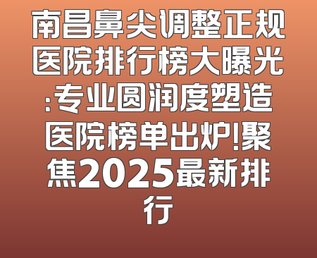 南昌鼻尖调整正规医院排行榜大曝光：专业圆润度塑造医院榜单出炉！聚焦2025最新排行