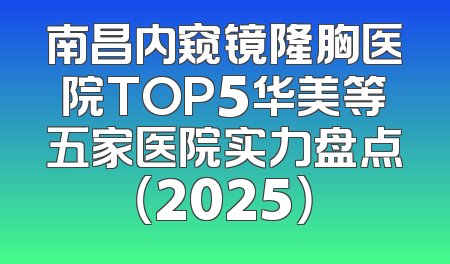 南昌内窥镜隆胸医院TOP5华美等五家医院实力盘点（2025）