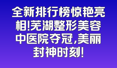 全新排行榜惊艳亮相！芜湖整形美容中医院夺冠，美丽封神时刻！