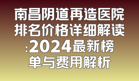 南昌阴道再造医院排名价格详细解读：2024最新榜单与费用解析