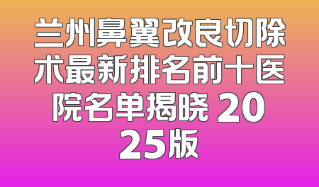兰州鼻翼改良切除术最新排名前十医院名单揭晓 2025版
