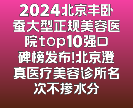 2024北京丰卧蚕大型正规美容医院top10强口碑榜发布！北京澄真医疗美容诊所名次不掺水分