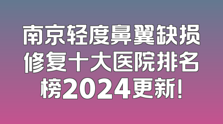 南京轻度鼻翼缺损修复十大医院排名榜2024更新!