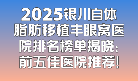 2025银川自体脂肪移植丰眼窝医院排名榜单揭晓：前五佳医院推荐！