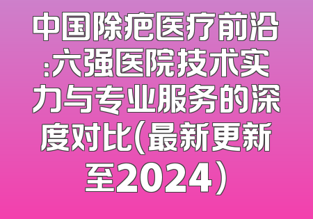 中国除疤医疗前沿：六强医院技术实力与专业服务的深度对比（最新更新至2024）