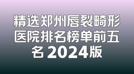 精选郑州唇裂畸形医院排名榜单前五名 2024版