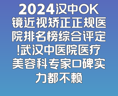 2024汉中OK镜近视矫正正规医院排名榜综合评定！武汉中医院医疗美容科专家口碑实力都不赖