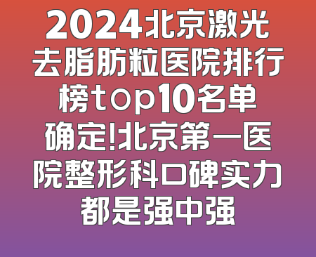 2024北京激光去脂肪粒医院排行榜top10名单确定！北京第一医院整形科口碑实力都是强中强