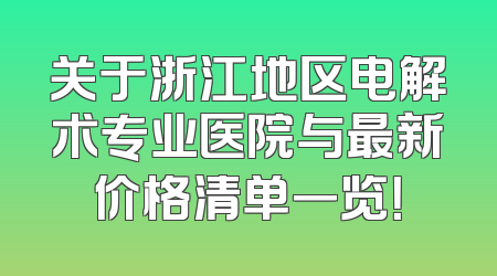 关于浙江地区电解术专业医院与最新价格清单一览！