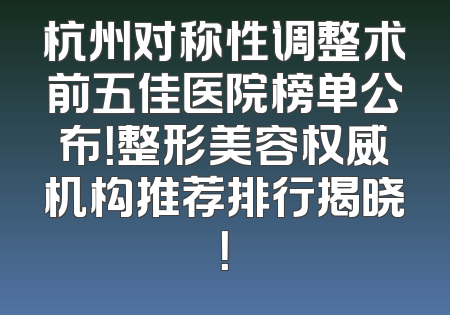 杭州对称性调整术前五佳医院榜单公布！整形美容权威机构推荐排行揭晓！