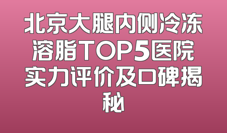 北京大腿内侧冷冻溶脂TOP5医院实力评价及口碑揭秘