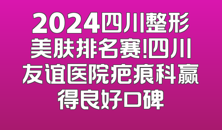 2024四川整形美肤排名赛！四川友谊医院疤痕科赢得良好口碑