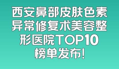 西安鼻部皮肤色素异常修复术美容整形医院TOP10榜单发布！